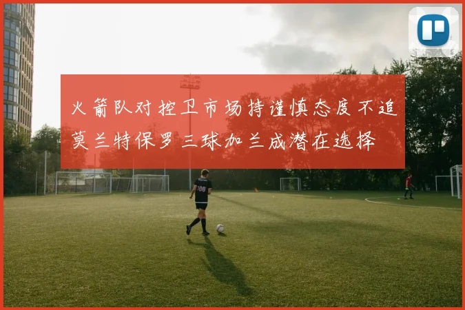 火箭队对控卫市场持谨慎态度不追莫兰特保罗三球加兰成潜在选择