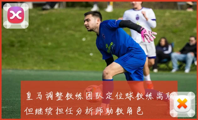 皇马调整教练团队定位球教练离职但继续担任分析师助教角色